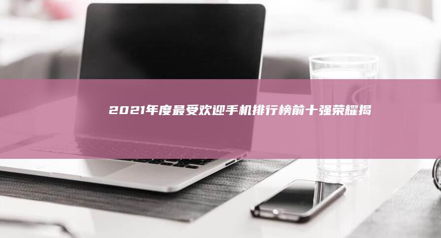 2021年度最受欢迎手机排行榜：前十强荣耀揭晓！